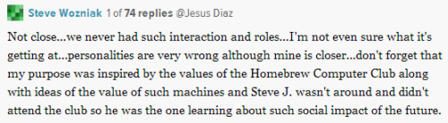 "Not close...we never had such interaction and roles...I'm not even sure what it's getting at...personalities are very wrong although mine is closer...don't forget that my purpose was inspired by the values of the Homebrew Computer Club along with ideas of the value of such machines and Steve J. wasn't around and didn't attend the club so he was the one learning about such social impact of the future."