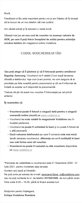 Suntem informați de către citiori că Vodafone a revenit asupra deciziei de a oferi voucherul de 403 euro doar pentru achiziția lui Samsung Galaxy S21, iar acesta poate fi folosit pentru cumpărarea oricărui telefon din portofoliu. Mișcare inteligentă, deoarece au evitat astfel asocierea cu o încercare de a forța vânzările produsului Samsung, care lucru ducea inevitabil la gândul că soluția și implicit problemele, au fost plânuite premeditat (acuzații venite dinspre clienții afectați).
