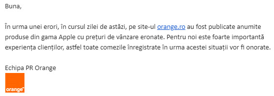 "În urma unei erori, în cursul zilei de astăzi, pe site-ul Orange.ro au fost publicate anumite produse din gama Apple cu preţuri de vânzare eronate. Pentru noi este foarte importantă experienta clienţilor, astfel toate comenzile înregistrate în urma acestei situaţii vor fi onorate".